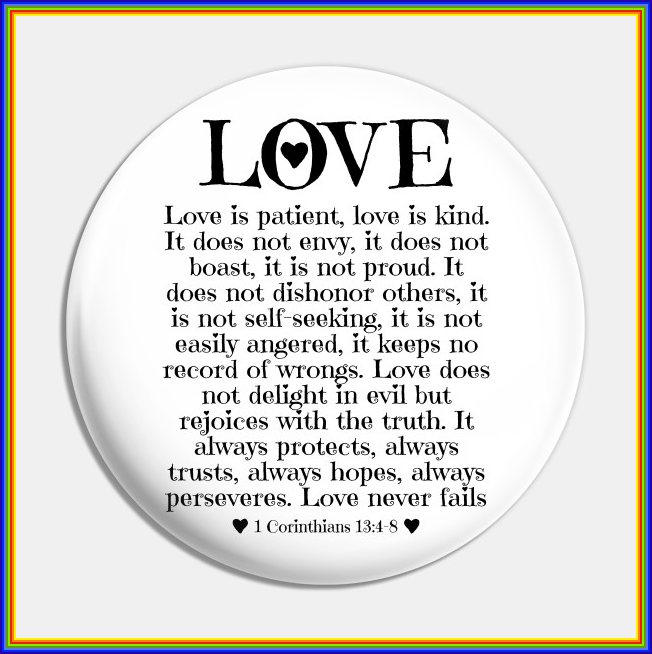 1 Corinthians 13:4-8 Love is patient, love is kind. It does not envy, it  does not boast, it is not proud. It does not dishonor others, it is not  self-seeking, it is